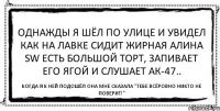 Однажды я шёл по улице и увидел как на лавке сидит жирная Алина SW есть большой торт, запивает его ягой и слушает АК-47.. Когда я к ней подошёл она мне сказала "Тебе всёровно никто не поверит!"