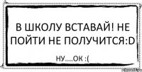 В ШКОЛУ ВСТАВАЙ! Не пойти не получится:D Ну....оК :(