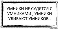 Умники не судятся с умниками , умники убивают умников . 