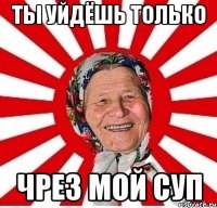 ты уйдёшь только чрез мой суп