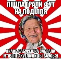 пішла грали фут на поділля якась бабурешка забрала м"яч не ахуела ли ты баусь?!