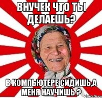 внучек что ты делаешь? в компьютере сидишь,а меня научишь ?