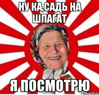 ну ка,садь на шпагат я посмотрю