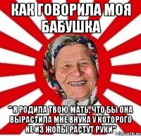 как говорила моя бабушка " я родила твою мать, что бы она вырастила мне внука у которого не из жопы растут руки"