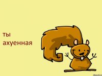 ты ахуенная