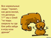 Все нормальные люди: "привет, как дела милая, что делаешь ?:*" мы с Олей "че тварь охерела ты где бля уиба зайди в игру коза драная"