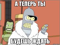 а теперь ты будешь ждять