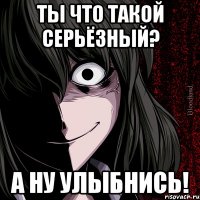 ты что такой серьёзный? а ну улыбнись!