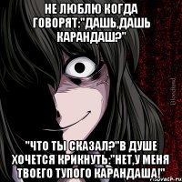 не люблю когда говорят:"дашь,дашь карандаш?" "что ты сказал?"в душе хочется крикнуть:"нет,у меня твоего тупого карандаша!"