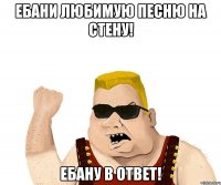 ебани любимую песню на стену! ебану в ответ!