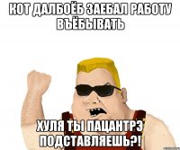 кот далбоёб заебал работу въёбывать хуля ты пацантрэ подставляешь?!