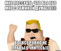 мне поссрать что вы обо мне с раминой думаете))) вы все ровно не правы,очнитесь)))