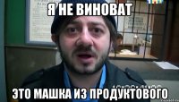 я не виноват это машка из продуктового