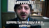 бирррркле! херррра ты ррржешь! я не в курррсе!