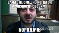 вам тоже смешно когда он произносит свое имя бородачь