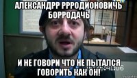 александрр ррродионовичь борродачь и не говори что не пытался говорить как он!