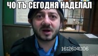 чо тъ сегодня наделал 