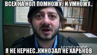 всех на нол помножу.. и умножу.. я не кернес..кинозал не харьков