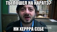 ты пошел на каратэ? ни херрра себе