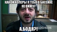 какой холеры я тебя в басейне не вижу? а,бодя?!