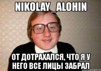 nikolay_alohin от дотрахался, что я у него все лицы забрал