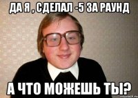 да я , сделал -5 за раунд а что можешь ты?