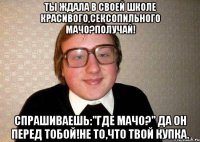 ты ждала в своей школе красивого,сексопильного мачо?получай! спрашиваешь:"где мачо?" да он перед тобой!не то,что твой купка.