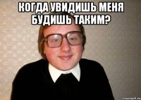 когда увидишь меня будишь таким? 