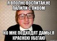 я вполне воспитан,не палили с пивом ко мне подходят дамы.я краснею убегаю