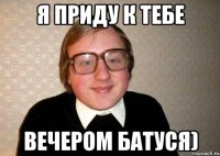 я приду к тебе вечером батуся)