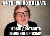 а что нужно сделать, чтобы доставить женщине оргазм?