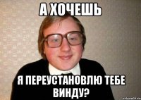 а хочешь я переустановлю тебе винду?