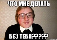 что мне делать без тебя???