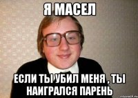 я масел если ты убил меня , ты наигрался парень