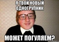 я твой новый одногрупник может погуляем?