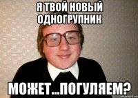 я твой новый одногрупник может...погуляем?