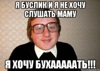 я буслик и я не хочу слушать маму я хочу бухааааать!!!