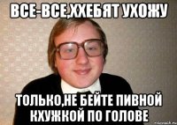 все-все,ххебят ухожу только,не бейте пивной кхужкой по голове