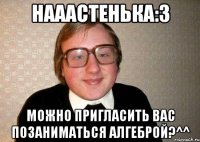 нааастенька:3 можно пригласить вас позаниматься алгеброй?^^