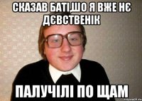 сказав баті,шо я вже нє дєвственік палучілі по щам