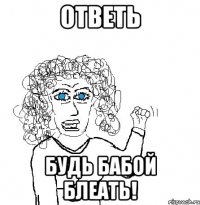 ответь будь бабой блеать!