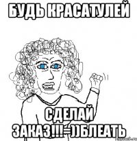 будь красатулей сделай заказ!!!=))блеать