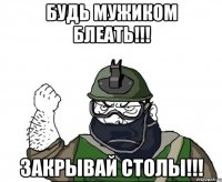 будь мужиком блеать!!! закрывай столы!!!