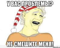 у вас проблемы? не смешите меня!