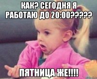 как? сегодня я работаю до 20:00??? пятница же!!!