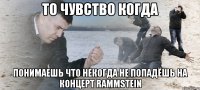 то чувство когда понимаешь что некогда не попадёшь на концерт rammstein