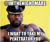 @imthenightmare i want to take my penetrator you