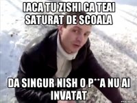 iaca tu zishi ca teai saturat de scoala da singur nish o p**a nu ai invatat