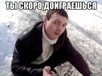ты скоро доиграешься 