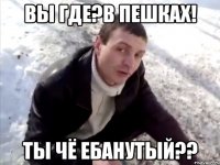 вы где?в пешках! ты чё ебанутый??